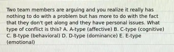 Two team members are arguing and you realize it really has nothing to do with a problem but has more to do with the fact that they don't get along and they have personal issues. What type of conflict is this? A. A-type (affective) B. C-type (cognitive) C. B-type (behavioral) D. D-type (dominance) E. E-type (emotional)