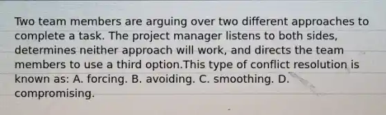 Two team members are arguing over two different approaches to complete a task. The project manager listens to both sides, determines neither approach will work, and directs the team members to use a third option.This type of conflict resolution is known as: A. forcing. B. avoiding. C. smoothing. D. compromising.