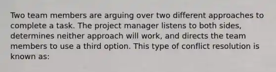 Two team members are arguing over two different approaches to complete a task. The project manager listens to both sides, determines neither approach will work, and directs the team members to use a third option. This type of conflict resolution is known as: