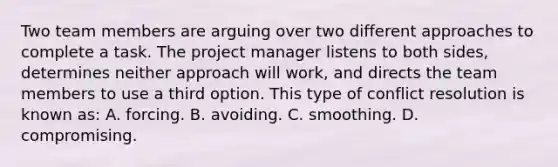 Two team members are arguing over two different approaches to complete a task. The project manager listens to both sides, determines neither approach will work, and directs the team members to use a third option. This type of conflict resolution is known as: A. forcing. B. avoiding. C. smoothing. D. compromising.