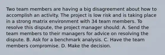 Two team members are having a big disagreement about how to accomplish an activity. The project is low risk and is taking place in a strong matrix environment with 34 team members. To resolve this dispute, the project manager should: A. Send the team members to their managers for advice on resolving the dispute. B. Ask for a benchmark analysis. C. Have the team members compromise. D. Make the decision.