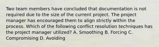 Two team members have concluded that documentation is not required due to the size of the current project. The project manager has encouraged them to align strictly within the process. Which of the following conflict resolution techniques has the project manager utilized? A. Smoothing B. Forcing C. Compromising D. Avoiding