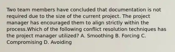 Two team members have concluded that documentation is not required due to the size of the current project. The project manager has encouraged them to align strictly within the process.Which of the following conflict resolution techniques has the project manager utilized? A. Smoothing B. Forcing C. Compromising D. Avoiding