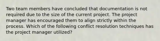 Two team members have concluded that documentation is not required due to the size of the current project. The project manager has encouraged them to align strictly within the process. Which of the following conflict resolution techniques has the project manager utilized?