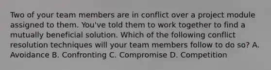 Two of your team members are in conflict over a project module assigned to them. You've told them to work together to find a mutually beneficial solution. Which of the following conflict resolution techniques will your team members follow to do so? A. Avoidance B. Confronting C. Compromise D. Competition