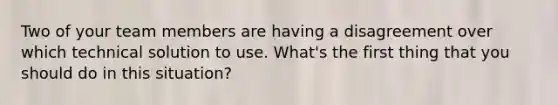 Two of your team members are having a disagreement over which technical solution to use. What's the first thing that you should do in this situation?