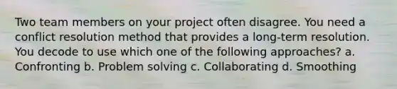 Two team members on your project often disagree. You need a conflict resolution method that provides a long-term resolution. You decode to use which one of the following approaches? a. Confronting b. Problem solving c. Collaborating d. Smoothing