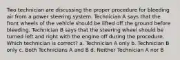 Two technician are discussing the proper procedure for bleeding air from a power steering system. Technician A says that the front wheels of the vehicle should be lifted off the ground before bleeding. Technician B says that the steering wheel should be turned left and right with the engine off during the procedure. Which technician is correct? a. Technician A only b. Technician B only c. Both Technicians A and B d. Neither Technician A nor B