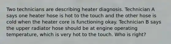 Two technicians are describing heater diagnosis. Technician A says one heater hose is hot to the touch and the other hose is cold when the heater core is functioning okay. Technician B says the upper radiator hose should be at engine operating temperature, which is very hot to the touch. Who is right?