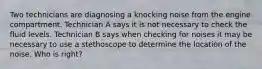 Two technicians are diagnosing a knocking noise from the engine compartment. Technician A says it is not necessary to check the fluid levels. Technician B says when checking for noises it may be necessary to use a stethoscope to determine the location of the noise. Who is right?