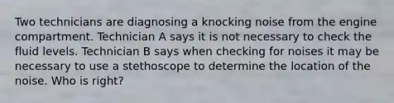 Two technicians are diagnosing a knocking noise from the engine compartment. Technician A says it is not necessary to check the fluid levels. Technician B says when checking for noises it may be necessary to use a stethoscope to determine the location of the noise. Who is right?