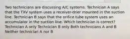 Two technicians are discussing A/C systems. Technician A says that the TXV system uses a receiver-drier mounted in the suction line. Technician B says that the orifice tube system uses an accumulator in the suction line. Which technician is correct? Technician A only Technician B only Both technicians A and B Neither technician A nor B