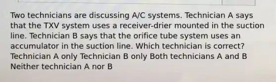 Two technicians are discussing A/C systems. Technician A says that the TXV system uses a receiver-drier mounted in the suction line. Technician B says that the orifice tube system uses an accumulator in the suction line. Which technician is correct? Technician A only Technician B only Both technicians A and B Neither technician A nor B