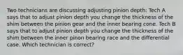 Two technicians are discussing adjusting pinion depth: Tech A says that to adjust pinion depth you change the thickness of the shim between the pinion gear and the inner bearing cone. Tech B says that to adjust pinion depth you change the thickness of the shim between the inner pinon bearing race and the differential case. Which technician is correct?