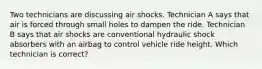 Two technicians are discussing air shocks. Technician A says that air is forced through small holes to dampen the ride. Technician B says that air shocks are conventional hydraulic shock absorbers with an airbag to control vehicle ride height. Which technician is correct?