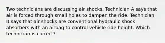 Two technicians are discussing air shocks. Technician A says that air is forced through small holes to dampen the ride. Technician B says that air shocks are conventional hydraulic shock absorbers with an airbag to control vehicle ride height. Which technician is correct?