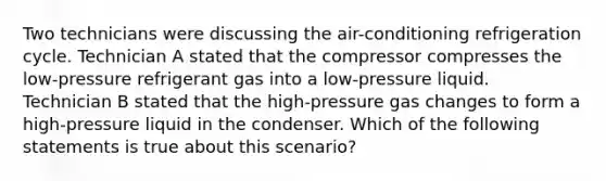 Two technicians were discussing the​ air-conditioning refrigeration cycle. Technician A stated that the compressor compresses the​ low-pressure refrigerant gas into a​ low-pressure liquid. Technician B stated that the​ high-pressure gas changes to form a​ high-pressure liquid in the condenser. Which of the following statements is true about this​ scenario?