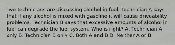 Two technicians are discussing alcohol in fuel. Technician A says that if any alcohol is mixed with gasoline it will cause driveability problems. Technician B says that excessive amounts of alcohol in fuel can degrade the fuel system. Who is right? A. Technician A only B. Technician B only C. Both A and B D. Neither A or B