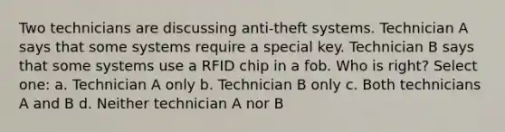 Two technicians are discussing anti-theft systems. Technician A says that some systems require a special key. Technician B says that some systems use a RFID chip in a fob. Who is right? Select one: a. Technician A only b. Technician B only c. Both technicians A and B d. Neither technician A nor B