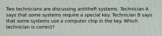 Two technicians are discussing antitheft systems. Technician A says that some systems require a special key. Technician B says that some systems use a computer chip in the key. Which technician is correct?