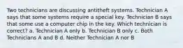 Two technicians are discussing antitheft systems. Technician A says that some systems require a special key. Technician B says that some use a computer chip in the key. Which technician is correct? a. Technician A only b. Technician B only c. Both Technicians A and B d. Neither Technician A nor B