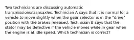 Two technicians are discussing automatic transmissions/transaxles. Technician A says that it is normal for a vehicle to move slightly when the gear selector is in the "drive" position with the brakes released. Technician B says that the stator may be defective if the vehicle moves while in gear when the engine is at idle speed. Which technician is correct?