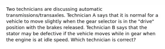 Two technicians are discussing automatic transmissions/transaxles. Technician A says that it is normal for a vehicle to move slightly when the gear selector is in the "drive" position with the brakes released. Technician B says that the stator may be defective if the vehicle moves while in gear when the engine is at idle speed. Which technician is correct?