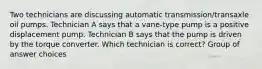 Two technicians are discussing automatic transmission/transaxle oil pumps. Technician A says that a vane-type pump is a positive displacement pump. Technician B says that the pump is driven by the torque converter. Which technician is correct? Group of answer choices