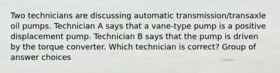 Two technicians are discussing automatic transmission/transaxle oil pumps. Technician A says that a vane-type pump is a positive displacement pump. Technician B says that the pump is driven by the torque converter. Which technician is correct? Group of answer choices