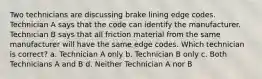 Two technicians are discussing brake lining edge codes. Technician A says that the code can identify the manufacturer. Technician B says that all friction material from the same manufacturer will have the same edge codes. Which technician is correct? a. Technician A only b. Technician B only c. Both Technicians A and B d. Neither Technician A nor B