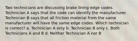 Two technicians are discussing brake lining edge codes. Technician A says that the code can identify the manufacturer. Technician B says that all friction material from the same manufacturer will have the same edge codes. Which technician is correct? a. Technician A only b. Technician B only c. Both Technicians A and B d. Neither Technician A nor B