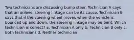 Two technicians are discussing bump steer. Technician A says that an unlevel steering linkage can be its cause. Technician B says that if the steering wheel moves when the vehicle is bounced up and down, the steering linkage may be bent. Which technician is correct? a. Technician A only b. Technician B only c. Both technicians d. Neither technician