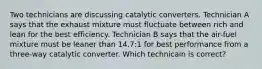 Two technicians are discussing catalytic converters. Technician A says that the exhaust mixture must fluctuate between rich and lean for the best efficiency. Technician B says that the air-fuel mixture must be leaner than 14.7:1 for best performance from a three-way catalytic converter. Which technicain is correct?