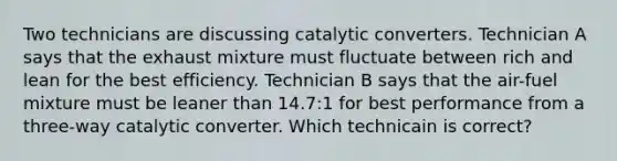 Two technicians are discussing catalytic converters. Technician A says that the exhaust mixture must fluctuate between rich and lean for the best efficiency. Technician B says that the air-fuel mixture must be leaner than 14.7:1 for best performance from a three-way catalytic converter. Which technicain is correct?