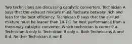 Two technicians are discussing catalytic converters. Technician A says that the exhaust mixture must fluctuate between rich and lean for the best efficiency. Technician B says that the air-fuel mixture must be leaner than 14.7:1 for best performance from a three-way catalytic converter. Which technician is correct? a. Technician A only b. Technician B only c. Both Technicians A and B d. Neither Technician A nor B