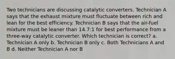 Two technicians are discussing catalytic converters. Technician A says that the exhaust mixture must fluctuate between rich and lean for the best efficiency. Technician B says that the air-fuel mixture must be leaner than 14.7:1 for best performance from a three-way catalytic converter. Which technician is correct? a. Technician A only b. Technician B only c. Both Technicians A and B d. Neither Technician A nor B