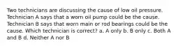 Two technicians are discussing the cause of low oil pressure. Technician A says that a worn oil pump could be the cause. Technician B says that worn main or rod bearings could be the cause. Which technician is correct? a. A only b. B only c. Both A and B d. Neither A nor B