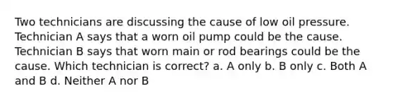 Two technicians are discussing the cause of low oil pressure. Technician A says that a worn oil pump could be the cause. Technician B says that worn main or rod bearings could be the cause. Which technician is correct? a. A only b. B only c. Both A and B d. Neither A nor B