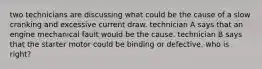 two technicians are discussing what could be the cause of a slow cranking and excessive current draw. technician A says that an engine mechanical fault would be the cause. technician B says that the starter motor could be binding or defective. who is right?