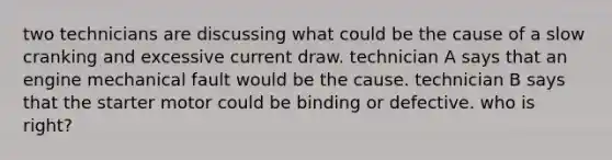two technicians are discussing what could be the cause of a slow cranking and excessive current draw. technician A says that an engine mechanical fault would be the cause. technician B says that the starter motor could be binding or defective. who is right?