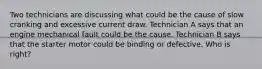Two technicians are discussing what could be the cause of slow cranking and excessive current draw. Technician A says that an engine mechanical fault could be the cause. Technician B says that the starter motor could be binding or defective. Who is right?