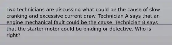 Two technicians are discussing what could be the cause of slow cranking and excessive current draw. Technician A says that an engine mechanical fault could be the cause. Technician B says that the starter motor could be binding or defective. Who is right?