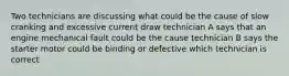 Two technicians are discussing what could be the cause of slow cranking and excessive current draw technician A says that an engine mechanical fault could be the cause technician B says the starter motor could be binding or defective which technician is correct
