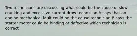 Two technicians are discussing what could be the cause of slow cranking and excessive current draw technician A says that an engine mechanical fault could be the cause technician B says the starter motor could be binding or defective which technician is correct