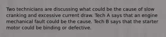 Two technicians are discussing what could be the cause of slow cranking and excessive current draw. Tech A says that an engine mechanical fault could be the cause. Tech B says that the starter motor could be binding or defective.
