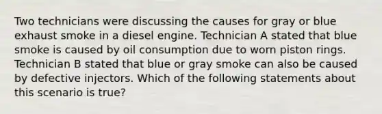 Two technicians were discussing the causes for gray or blue exhaust smoke in a diesel engine. Technician A stated that blue smoke is caused by oil consumption due to worn piston rings. Technician B stated that blue or gray smoke can also be caused by defective injectors. Which of the following statements about this scenario is​ true?