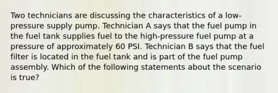 Two technicians are discussing the characteristics of a​ low-pressure supply pump. Technician A says that the fuel pump in the fuel tank supplies fuel to the​ high-pressure fuel pump at a pressure of approximately 60 PSI. Technician B says that the fuel filter is located in the fuel tank and is part of the fuel pump assembly. Which of the following statements about the scenario is​ true?