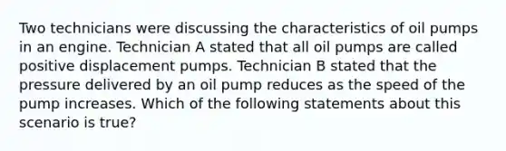 Two technicians were discussing the characteristics of oil pumps in an engine. Technician A stated that all oil pumps are called positive displacement pumps. Technician B stated that the pressure delivered by an oil pump reduces as the speed of the pump increases. Which of the following statements about this scenario is​ true?