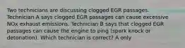 Two technicians are discussing clogged EGR passages. Technician A says clogged EGR passages can cause excessive NOx exhaust emissions. Technician B says that clogged EGR passages can cause the engine to ping (spark knock or detonation). Which technician is correct? A only