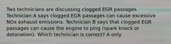 Two technicians are discussing clogged EGR passages. Technician A says clogged EGR passages can cause excessive NOx exhaust emissions. Technician B says that clogged EGR passages can cause the engine to ping (spark knock or detonation). Which technician is correct? A only